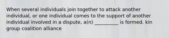 When several individuals join together to attack another individual, or one individual comes to the support of another individual involved in a dispute, a(n) __________ is formed. kin group coalition alliance