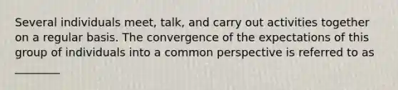 Several individuals meet, talk, and carry out activities together on a regular basis. The convergence of the expectations of this group of individuals into a common perspective is referred to as ________