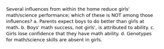 Several influences from within the home reduce girls' math/science performance; which of these is NOT among those influences? a. Parents expect boys to do better than girls at math. b. Boys' math success, not girls', is attributed to ability. c. Girls lose confidence that they have math ability. d. Genotypes for math/science skills are absent in girls.