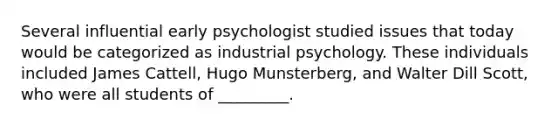 Several influential early psychologist studied issues that today would be categorized as industrial psychology. These individuals included James Cattell, Hugo Munsterberg, and Walter Dill Scott, who were all students of _________.