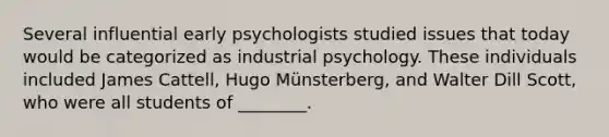 Several influential early psychologists studied issues that today would be categorized as industrial psychology. These individuals included James Cattell, Hugo Münsterberg, and Walter Dill Scott, who were all students of ________.