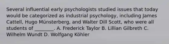 Several influential early psychologists studied issues that today would be categorized as industrial psychology, including James Cattell, Hugo Münsterberg, and Walter Dill Scott, who were all students of ________. A. Frederick Taylor B. Lillian Gilbreth C. Wilhelm Wundt D. Wolfgang Köhler