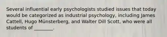 Several influential early psychologists studied issues that today would be categorized as industrial psychology, including James Cattell, Hugo Münsterberg, and Walter Dill Scott, who were all students of ________.