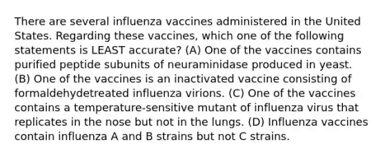 There are several influenza vaccines administered in the United States. Regarding these vaccines, which one of the following statements is LEAST accurate? (A) One of the vaccines contains purified peptide subunits of neuraminidase produced in yeast. (B) One of the vaccines is an inactivated vaccine consisting of formaldehydetreated influenza virions. (C) One of the vaccines contains a temperature-sensitive mutant of influenza virus that replicates in the nose but not in the lungs. (D) Influenza vaccines contain influenza A and B strains but not C strains.