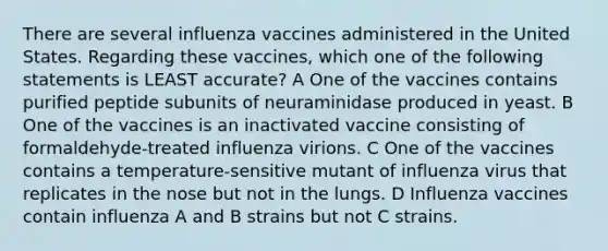 There are several influenza vaccines administered in the United States. Regarding these vaccines, which one of the following statements is LEAST accurate? A One of the vaccines contains purified peptide subunits of neuraminidase produced in yeast. B One of the vaccines is an inactivated vaccine consisting of formaldehyde-treated influenza virions. C One of the vaccines contains a temperature-sensitive mutant of influenza virus that replicates in the nose but not in the lungs. D Influenza vaccines contain influenza A and B strains but not C strains.