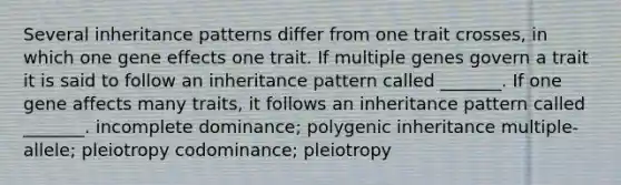 Several inheritance patterns differ from one trait crosses, in which one gene effects one trait. If multiple genes govern a trait it is said to follow an inheritance pattern called _______. If one gene affects many traits, it follows an inheritance pattern called _______. incomplete dominance; polygenic inheritance multiple-allele; pleiotropy codominance; pleiotropy