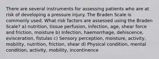 There are several instruments for assessing patients who are at risk of developing a pressure injury. The Braden Scale is commonly used. What risk factors are assessed using the Braden Scale? a) nutrition, tissue perfusion, infection, age, shear force and friction, moisture b) Infection, haemorrhage, dehiscence, evisceration, fistulas c) Sensory perception, moisture, activity, mobility, nutrition, friction, shear d) Physical condition, mental condition, activity, mobility, incontinence