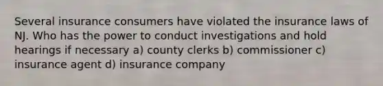 Several insurance consumers have violated the insurance laws of NJ. Who has the power to conduct investigations and hold hearings if necessary a) county clerks b) commissioner c) insurance agent d) insurance company