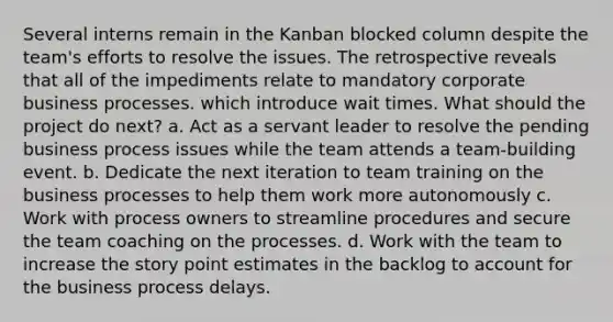 Several interns remain in the Kanban blocked column despite the team's efforts to resolve the issues. The retrospective reveals that all of the impediments relate to mandatory corporate business processes. which introduce wait times. What should the project do next? a. Act as a servant leader to resolve the pending business process issues while the team attends a team-building event. b. Dedicate the next iteration to team training on the business processes to help them work more autonomously c. Work with process owners to streamline procedures and secure the team coaching on the processes. d. Work with the team to increase the story point estimates in the backlog to account for the business process delays.