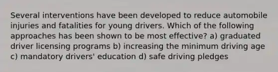 Several interventions have been developed to reduce automobile injuries and fatalities for young drivers. Which of the following approaches has been shown to be most effective? a) graduated driver licensing programs b) increasing the minimum driving age c) mandatory drivers' education d) safe driving pledges