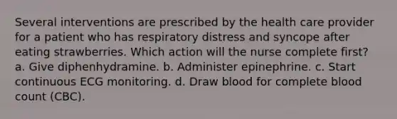 Several interventions are prescribed by the health care provider for a patient who has respiratory distress and syncope after eating strawberries. Which action will the nurse complete first? a. Give diphenhydramine. b. Administer epinephrine. c. Start continuous ECG monitoring. d. Draw blood for complete blood count (CBC).