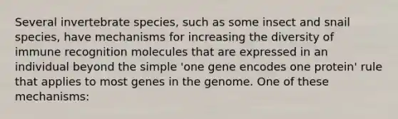 Several invertebrate species, such as some insect and snail species, have mechanisms for increasing the diversity of immune recognition molecules that are expressed in an individual beyond the simple 'one gene encodes one protein' rule that applies to most genes in the genome. One of these mechanisms: