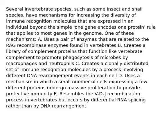 Several invertebrate species, such as some insect and snail species, have mechanisms for increasing the diversity of immune recognition molecules that are expressed in an individual beyond the simple 'one gene encodes one protein' rule that applies to most genes in the genome. One of these mechanisms: A. Uses a pair of enzymes that are related to the RAG recombinase enzymes found in vertebrates B. Creates a library of complement proteins that function like vertebrate complement to promote phagocytosis of microbes by macrophages and neutrophils C. Creates a clonally distributed set of immune recognition molecules by a process involving different DNA rearrangement events in each cell D. Uses a mechanism in which a small number of cells expressing a few different proteins undergo massive proliferation to provide protective immunity E. Resembles the V-D-J recombination process in vertebrates but occurs by differential RNA splicing rather than by DNA rearrangement