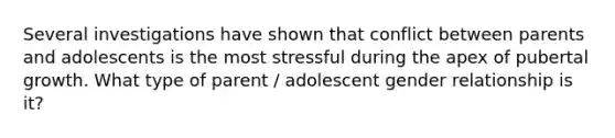 Several investigations have shown that conflict between parents and adolescents is the most stressful during the apex of pubertal growth. What type of parent / adolescent gender relationship is it?