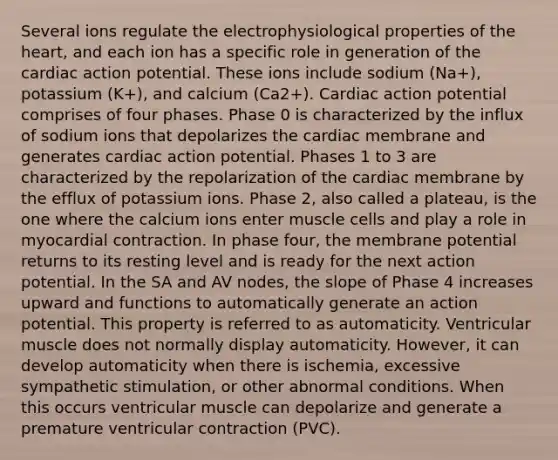 Several ions regulate the electrophysiological properties of the heart, and each ion has a specific role in generation of the cardiac action potential. These ions include sodium (Na+), potassium (K+), and calcium (Ca2+). Cardiac action potential comprises of four phases. Phase 0 is characterized by the influx of sodium ions that depolarizes the cardiac membrane and generates cardiac action potential. Phases 1 to 3 are characterized by the repolarization of the cardiac membrane by the efflux of potassium ions. Phase 2, also called a plateau, is the one where the calcium ions enter muscle cells and play a role in myocardial contraction. In phase four, the membrane potential returns to its resting level and is ready for the next action potential. In the SA and AV nodes, the slope of Phase 4 increases upward and functions to automatically generate an action potential. This property is referred to as automaticity. Ventricular muscle does not normally display automaticity. However, it can develop automaticity when there is ischemia, excessive sympathetic stimulation, or other abnormal conditions. When this occurs ventricular muscle can depolarize and generate a premature ventricular contraction (PVC).