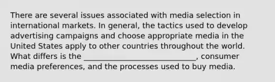 There are several issues associated with media selection in international markets. In​ general, the tactics used to develop advertising campaigns and choose appropriate media in the United States apply to other countries throughout the world. What differs is the​ _____________________________, consumer media​ preferences, and the processes used to buy media.