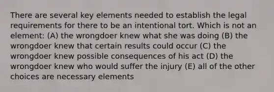 There are several key elements needed to establish the legal requirements for there to be an intentional tort. Which is not an element: (A) the wrongdoer knew what she was doing (B) the wrongdoer knew that certain results could occur (C) the wrongdoer knew possible consequences of his act (D) the wrongdoer knew who would suffer the injury (E) all of the other choices are necessary elements