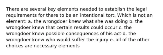 There are several key elements needed to establish the legal requirements for there to be an intentional tort. Which is not an element: a. the wrongdoer knew what she was doing b. the wrongdoer knew that certain results could occur c. the wrongdoer knew possible consequences of his act d. the wrongdoer knew who would suffer the injury e. all of the other choices are necessary elements