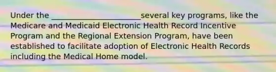 Under the _______________________several key programs, like the Medicare and Medicaid Electronic Health Record Incentive Program and the Regional Extension Program, have been established to facilitate adoption of Electronic Health Records including the Medical Home model.