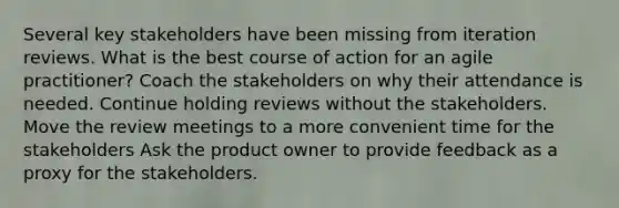 Several key stakeholders have been missing from iteration reviews. What is the best course of action for an agile practitioner? Coach the stakeholders on why their attendance is needed. Continue holding reviews without the stakeholders. Move the review meetings to a more convenient time for the stakeholders Ask the product owner to provide feedback as a proxy for the stakeholders.