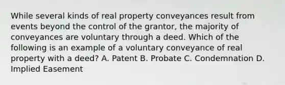 While several kinds of real property conveyances result from events beyond the control of the grantor, the majority of conveyances are voluntary through a deed. Which of the following is an example of a voluntary conveyance of real property with a deed? A. Patent B. Probate C. Condemnation D. Implied Easement