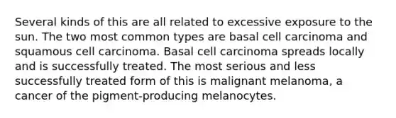 Several kinds of this are all related to excessive exposure to the sun. The two most common types are basal cell carcinoma and squamous cell carcinoma. Basal cell carcinoma spreads locally and is successfully treated. The most serious and less successfully treated form of this is malignant melanoma, a cancer of the pigment-producing melanocytes.