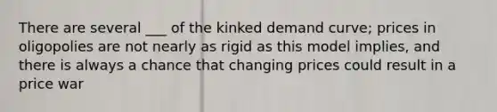 There are several ___ of the kinked demand curve; prices in oligopolies are not nearly as rigid as this model implies, and there is always a chance that changing prices could result in a price war