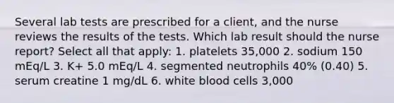 Several lab tests are prescribed for a client, and the nurse reviews the results of the tests. Which lab result should the nurse report? Select all that apply: 1. platelets 35,000 2. sodium 150 mEq/L 3. K+ 5.0 mEq/L 4. segmented neutrophils 40% (0.40) 5. serum creatine 1 mg/dL 6. white blood cells 3,000