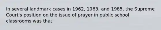 In several landmark cases in 1962, 1963, and 1985, the Supreme Court's position on the issue of prayer in public school classrooms was that