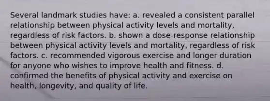 Several landmark studies have: a. revealed a consistent parallel relationship between physical activity levels and mortality, regardless of risk factors. b. shown a dose-response relationship between physical activity levels and mortality, regardless of risk factors. c. recommended vigorous exercise and longer duration for anyone who wishes to improve health and fitness. d. confirmed the benefits of physical activity and exercise on health, longevity, and quality of life.