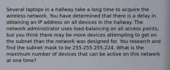 Several laptops in a hallway take a long time to acquire the wireless network. You have determined that there is a delay in obtaining an IP address on all devices in the hallway. The network administrator uses load-balancing on all access points, but you think there may be more devices attempting to get on the subnet than the network was designed for. You research and find the subnet mask to be 255.255.255.224. What is the maximum number of devices that can be active on this network at one time?