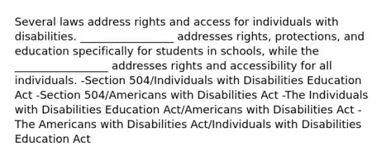 Several laws address rights and access for individuals with disabilities. _________________ addresses rights, protections, and education specifically for students in schools, while the _________________ addresses rights and accessibility for all individuals. -Section 504/Individuals with Disabilities Education Act -Section 504/Americans with Disabilities Act -The Individuals with Disabilities Education Act/Americans with Disabilities Act -The Americans with Disabilities Act/Individuals with Disabilities Education Act