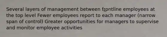 Several layers of management between frontline employees at the top level Fewer employees report to each manager (narrow span of control) Greater opportunities for managers to supervise and monitor employee activities