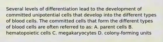 Several levels of differentiation lead to the development of committed unipotential cells that develop into the different types of blood cells. The committed cells that form the different types of blood cells are often referred to as: A. parent cells B. hematopoietic cells C. megakaryocytes D. colony-forming units