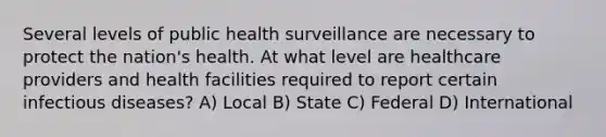 Several levels of public health surveillance are necessary to protect the nation's health. At what level are healthcare providers and health facilities required to report certain infectious diseases? A) Local B) State C) Federal D) International