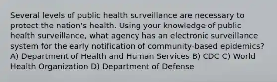 Several levels of public health surveillance are necessary to protect the nation's health. Using your knowledge of public health surveillance, what agency has an electronic surveillance system for the early notification of community-based epidemics? A) Department of Health and Human Services B) CDC C) World Health Organization D) Department of Defense