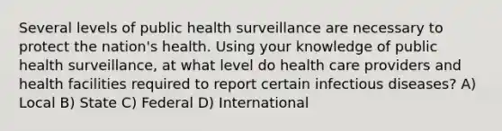 Several levels of public health surveillance are necessary to protect the nation's health. Using your knowledge of public health surveillance, at what level do health care providers and health facilities required to report certain infectious diseases? A) Local B) State C) Federal D) International