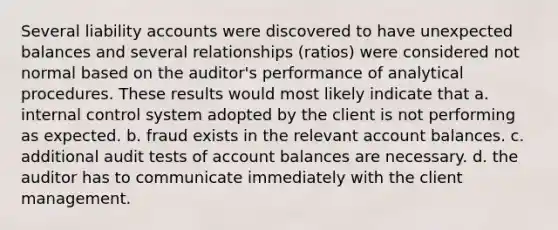 Several liability accounts were discovered to have unexpected balances and several relationships (ratios) were considered not normal based on the auditor's performance of analytical procedures. These results would most likely indicate that a. internal control system adopted by the client is not performing as expected. b. fraud exists in the relevant account balances. c. additional audit tests of account balances are necessary. d. the auditor has to communicate immediately with the client management.