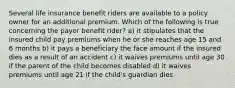 Several life insurance benefit riders are available to a policy owner for an additional premium. Which of the following is true concerning the payor benefit rider? a) it stipulates that the insured child pay premiums when he or she reaches age 15 and 6 months b) it pays a beneficiary the face amount if the insured dies as a result of an accident c) it waives premiums until age 30 if the parent of the child becomes disabled d) it waives premiums until age 21 if the child's guardian dies