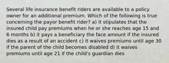 Several life insurance benefit riders are available to a policy owner for an additional premium. Which of the following is true concerning the payor benefit rider? a) it stipulates that the insured child pay premiums when he or she reaches age 15 and 6 months b) it pays a beneficiary the face amount if the insured dies as a result of an accident c) it waives premiums until age 30 if the parent of the child becomes disabled d) it waives premiums until age 21 if the child's guardian dies