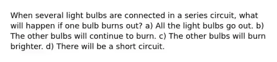 When several light bulbs are connected in a series circuit, what will happen if one bulb burns out? a) All the light bulbs go out. b) The other bulbs will continue to burn. c) The other bulbs will burn brighter. d) There will be a short circuit.