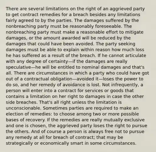 There are several limitations on the right of an aggrieved party to get contract remedies for a breach besides any limitations fairly agreed to by the parties. The damages suffered by the nonbreaching party must be reasonably foreseeable. The nonbreaching party must make a reasonable effort to mitigate damages, or the amount awarded will be reduced by the damages that could have been avoided. The party seeking damages must be able to explain within reason how much loss he has suffered as a result of the breach. If he cannot articulate with any degree of certainty—if the damages are really speculative—he will be entitled to nominal damages and that's all. There are circumstances in which a party who could have got out of a contractual obligation—avoided it—loses the power to do so, and her remedy of avoidance is lost. Not infrequently, a person will enter into a contract for services or goods that contains a limitation on her right to damages in case the other side breaches. That's all right unless the limitation is unconscionable. Sometimes parties are required to make an election of remedies: to choose among two or more possible bases of recovery. If the remedies are really mutually exclusive and one is chosen, the aggrieved party loses the right to pursue the others. And of course a person is always free not to pursue any remedy at all for breach of contract; that may be strategically or economically smart in some circumstances.