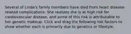Several of Linda's family members have died from heart disease-related complications. She realizes she is at high risk for cardiovascular disease, and some of this risk is attributable to her genetic makeup. Click and drag the following risk factors to show whether each is primarily due to genetics or lifestyle.