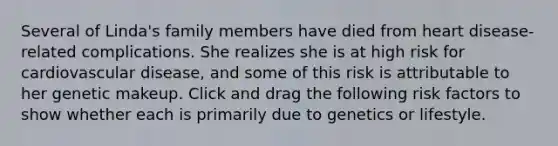 Several of Linda's family members have died from heart disease-related complications. She realizes she is at high risk for cardiovascular disease, and some of this risk is attributable to her genetic makeup. Click and drag the following risk factors to show whether each is primarily due to genetics or lifestyle.