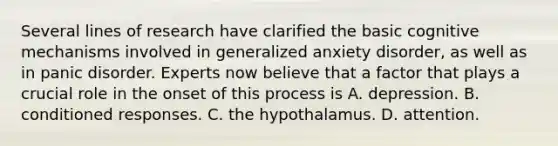 Several lines of research have clarified the basic cognitive mechanisms involved in generalized anxiety disorder, as well as in panic disorder. Experts now believe that a factor that plays a crucial role in the onset of this process is A. depression. B. conditioned responses. C. the hypothalamus. D. attention.