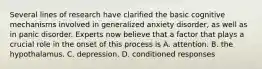 Several lines of research have clarified the basic cognitive mechanisms involved in generalized anxiety disorder, as well as in panic disorder. Experts now believe that a factor that plays a crucial role in the onset of this process is A. attention. B. the hypothalamus. C. depression. D. conditioned responses