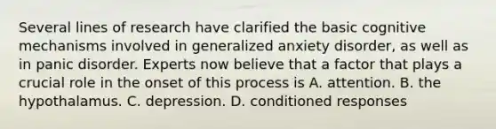 Several lines of research have clarified the basic cognitive mechanisms involved in generalized anxiety disorder, as well as in panic disorder. Experts now believe that a factor that plays a crucial role in the onset of this process is A. attention. B. the hypothalamus. C. depression. D. conditioned responses