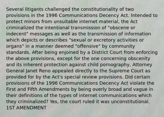 Several litigants challenged the constitutionality of two provisions in the 1996 Communications Decency Act. Intended to protect minors from unsuitable internet material, the Act criminalized the intentional transmission of "obscene or indecent" messages as well as the transmission of information which depicts or describes "sexual or excretory activities or organs" in a manner deemed "offensive" by community standards. After being enjoined by a District Court from enforcing the above provisions, except for the one concerning obscenity and its inherent protection against child pornography, Attorney General Janet Reno appealed directly to the Supreme Court as provided for by the Act's special review provisions. Did certain provisions of the 1996 Communications Decency Act violate the First and Fifth Amendments by being overly broad and vague in their definitions of the types of internet communications which they criminalized? Yes, the court ruled it was unconstitutional. 1ST AMENDMENT