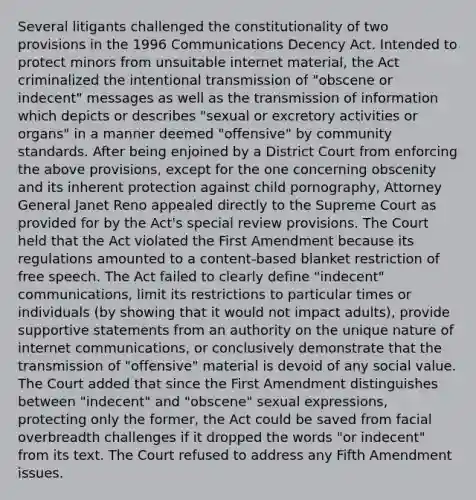 Several litigants challenged the constitutionality of two provisions in the 1996 Communications Decency Act. Intended to protect minors from unsuitable internet material, the Act criminalized the intentional transmission of "obscene or indecent" messages as well as the transmission of information which depicts or describes "sexual or excretory activities or organs" in a manner deemed "offensive" by community standards. After being enjoined by a District Court from enforcing the above provisions, except for the one concerning obscenity and its inherent protection against child pornography, Attorney General Janet Reno appealed directly to the Supreme Court as provided for by the Act's special review provisions. The Court held that the Act violated the First Amendment because its regulations amounted to a content-based blanket restriction of free speech. The Act failed to clearly define "indecent" communications, limit its restrictions to particular times or individuals (by showing that it would not impact adults), provide supportive statements from an authority on the unique nature of internet communications, or conclusively demonstrate that the transmission of "offensive" material is devoid of any social value. The Court added that since the First Amendment distinguishes between "indecent" and "obscene" sexual expressions, protecting only the former, the Act could be saved from facial overbreadth challenges if it dropped the words "or indecent" from its text. The Court refused to address any Fifth Amendment issues.