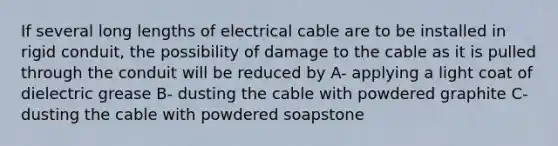 If several long lengths of electrical cable are to be installed in rigid conduit, the possibility of damage to the cable as it is pulled through the conduit will be reduced by A- applying a light coat of dielectric grease B- dusting the cable with powdered graphite C- dusting the cable with powdered soapstone